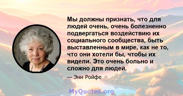 Мы должны признать, что для людей очень, очень болезненно подвергаться воздействию их социального сообщества, быть выставленным в мире, как не то, что они хотели бы, чтобы их видели. Это очень больно и сложно для людей.