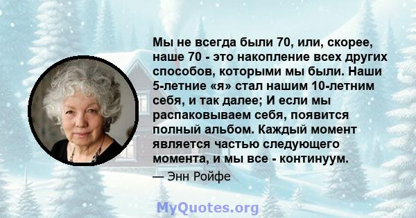 Мы не всегда были 70, или, скорее, наше 70 - это накопление всех других способов, которыми мы были. Наши 5-летние «я» стал нашим 10-летним себя, и так далее; И если мы распаковываем себя, появится полный альбом. Каждый