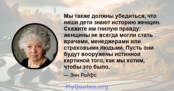 Мы также должны убедиться, что наши дети знают историю женщин. Скажите им гнилую правду: женщины не всегда могли стать врачами, менеджерами или страховыми людьми. Пусть они будут вооружены истинной картиной того, как мы 