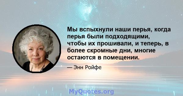 Мы вспыхнули наши перья, когда перья были подходящими, чтобы их прошивали, и теперь, в более скромные дни, многие остаются в помещении.