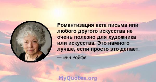 Романтизация акта письма или любого другого искусства не очень полезно для художника или искусства. Это намного лучше, если просто это делает.