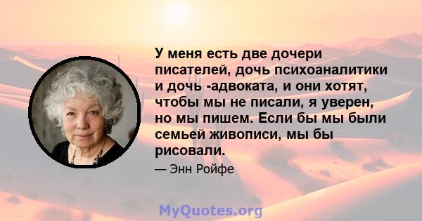 У меня есть две дочери писателей, дочь психоаналитики и дочь -адвоката, и они хотят, чтобы мы не писали, я уверен, но мы пишем. Если бы мы были семьей живописи, мы бы рисовали.