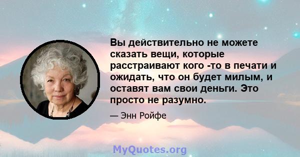 Вы действительно не можете сказать вещи, которые расстраивают кого -то в печати и ожидать, что он будет милым, и оставят вам свои деньги. Это просто не разумно.