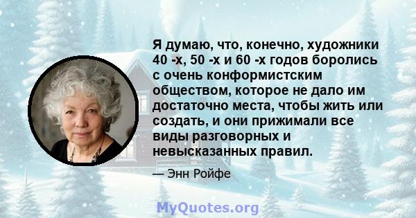 Я думаю, что, конечно, художники 40 -х, 50 -х и 60 -х годов боролись с очень конформистским обществом, которое не дало им достаточно места, чтобы жить или создать, и они прижимали все виды разговорных и невысказанных