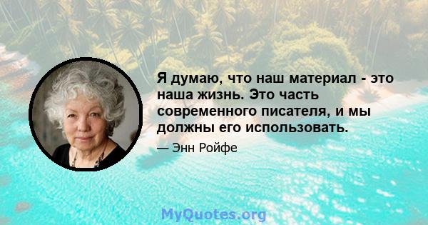 Я думаю, что наш материал - это наша жизнь. Это часть современного писателя, и мы должны его использовать.