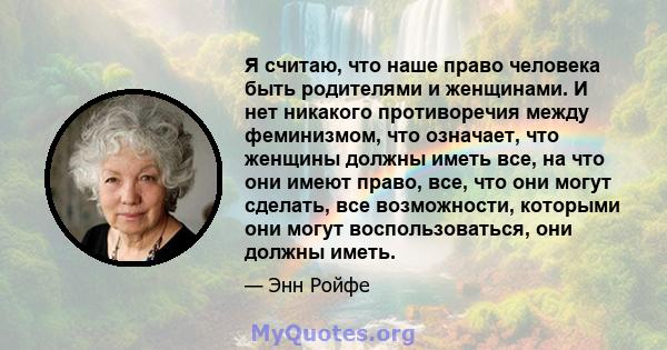 Я считаю, что наше право человека быть родителями и женщинами. И нет никакого противоречия между феминизмом, что означает, что женщины должны иметь все, на что они имеют право, все, что они могут сделать, все