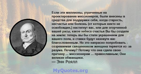 Если эти миллионы, утраченные на проектирование миссионеров, были внесены в средства для поддержки себя, когда старость, несчастье или болезнь (от которых никто не освобожден,) настигнут вас, или для огорченной вашей