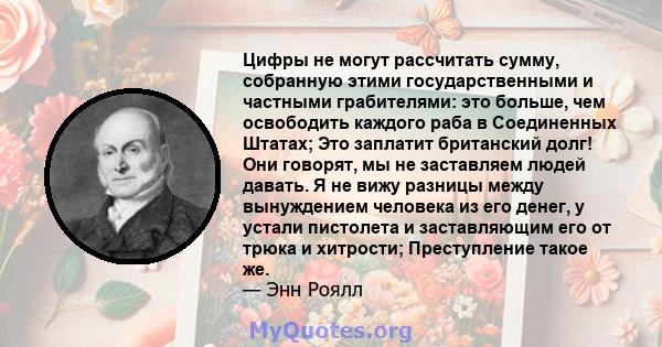 Цифры не могут рассчитать сумму, собранную этими государственными и частными грабителями: это больше, чем освободить каждого раба в Соединенных Штатах; Это заплатит британский долг! Они говорят, мы не заставляем людей