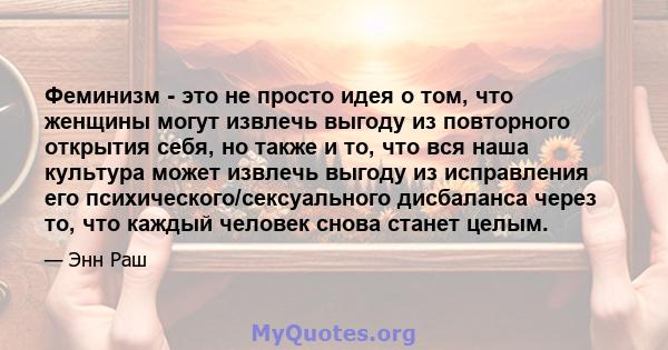 Феминизм - это не просто идея о том, что женщины могут извлечь выгоду из повторного открытия себя, но также и то, что вся наша культура может извлечь выгоду из исправления его психического/сексуального дисбаланса через