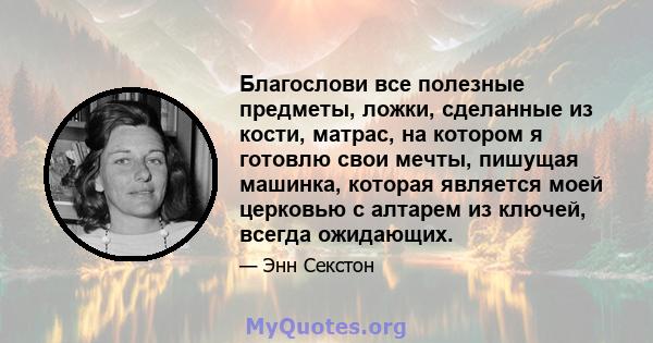 Благослови все полезные предметы, ложки, сделанные из кости, матрас, на котором я готовлю свои мечты, пишущая машинка, которая является моей церковью с алтарем из ключей, всегда ожидающих.