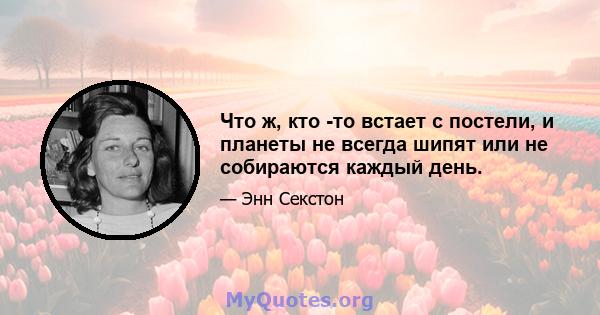 Что ж, кто -то встает с постели, и планеты не всегда шипят или не собираются каждый день.