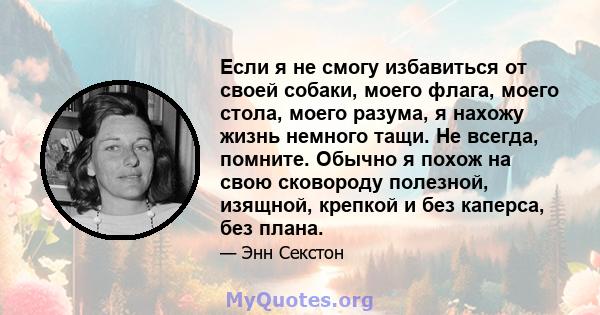 Если я не смогу избавиться от своей собаки, моего флага, моего стола, моего разума, я нахожу жизнь немного тащи. Не всегда, помните. Обычно я похож на свою сковороду полезной, изящной, крепкой и без каперса, без плана.