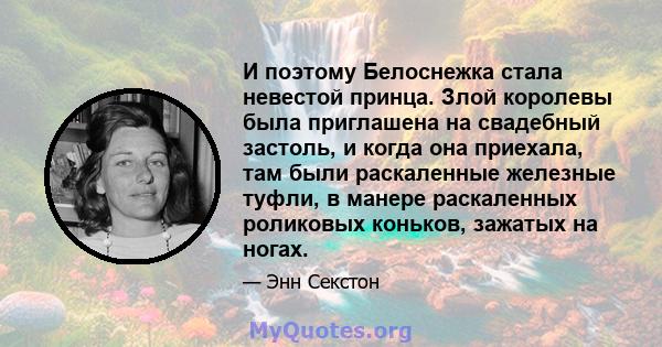 И поэтому Белоснежка стала невестой принца. Злой королевы была приглашена на свадебный застоль, и когда она приехала, там были раскаленные железные туфли, в манере раскаленных роликовых коньков, зажатых на ногах.