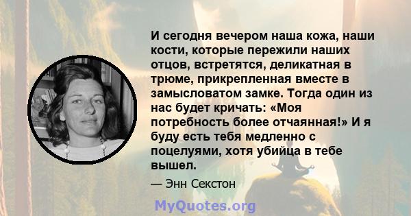 И сегодня вечером наша кожа, наши кости, которые пережили наших отцов, встретятся, деликатная в трюме, прикрепленная вместе в замысловатом замке. Тогда один из нас будет кричать: «Моя потребность более отчаянная!» И я