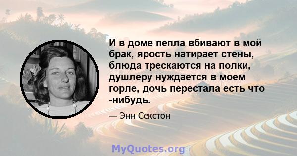 И в доме пепла вбивают в мой брак, ярость натирает стены, блюда трескаются на полки, душлеру нуждается в моем горле, дочь перестала есть что -нибудь.