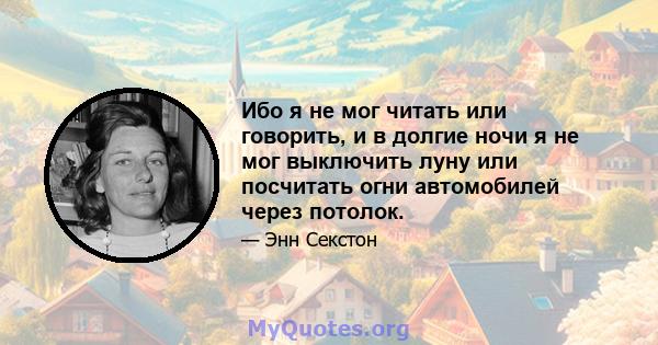 Ибо я не мог читать или говорить, и в долгие ночи я не мог выключить луну или посчитать огни автомобилей через потолок.