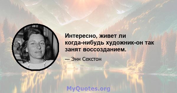 Интересно, живет ли когда-нибудь художник-он так занят воссозданием.