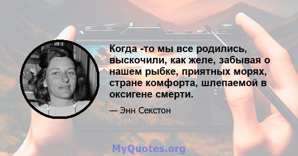 Когда -то мы все родились, выскочили, как желе, забывая о нашем рыбке, приятных морях, стране комфорта, шлепаемой в оксигене смерти.