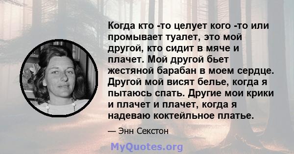 Когда кто -то целует кого -то или промывает туалет, это мой другой, кто сидит в мяче и плачет. Мой другой бьет жестяной барабан в моем сердце. Другой мой висят белье, когда я пытаюсь спать. Другие мои крики и плачет и