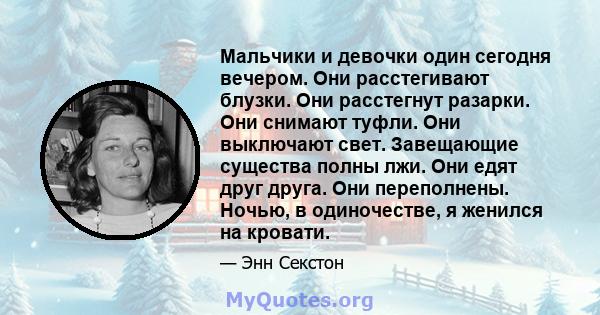 Мальчики и девочки один сегодня вечером. Они расстегивают блузки. Они расстегнут разарки. Они снимают туфли. Они выключают свет. Завещающие существа полны лжи. Они едят друг друга. Они переполнены. Ночью, в одиночестве, 