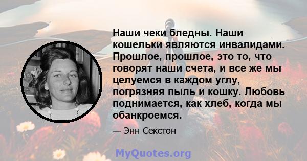 Наши чеки бледны. Наши кошельки являются инвалидами. Прошлое, прошлое, это то, что говорят наши счета, и все же мы целуемся в каждом углу, погрязняя пыль и кошку. Любовь поднимается, как хлеб, когда мы обанкроемся.