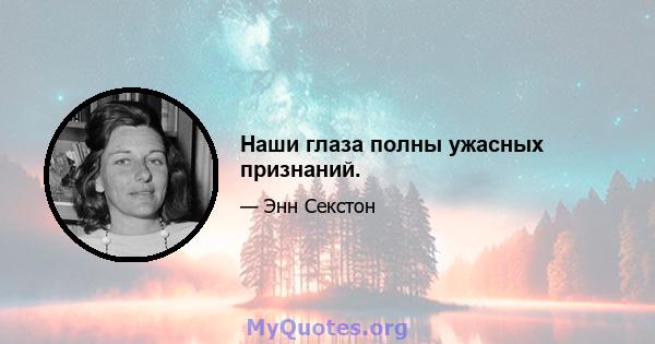 Наши глаза полны ужасных признаний.