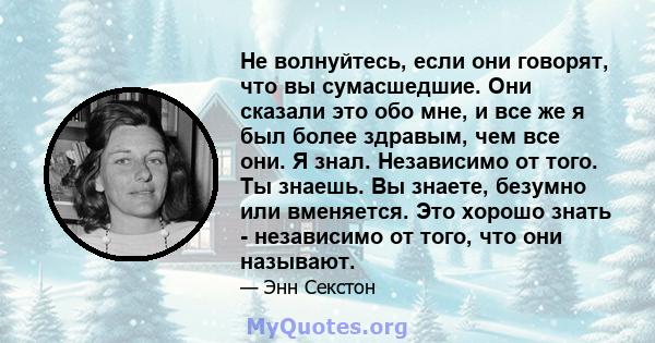 Не волнуйтесь, если они говорят, что вы сумасшедшие. Они сказали это обо мне, и все же я был более здравым, чем все они. Я знал. Независимо от того. Ты знаешь. Вы знаете, безумно или вменяется. Это хорошо знать -