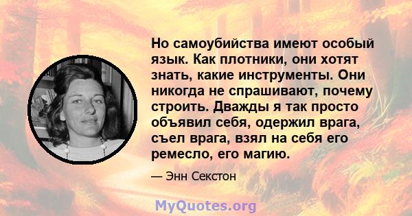 Но самоубийства имеют особый язык. Как плотники, они хотят знать, какие инструменты. Они никогда не спрашивают, почему строить. Дважды я так просто объявил себя, одержил врага, съел врага, взял на себя его ремесло, его