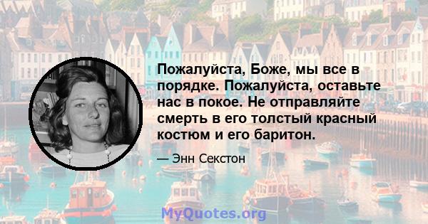 Пожалуйста, Боже, мы все в порядке. Пожалуйста, оставьте нас в покое. Не отправляйте смерть в его толстый красный костюм и его баритон.