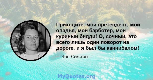 Приходите, мой претендент, мой оладья, мой барботер, мой куриный бидди! О, сочный, это всего лишь один поворот на дороге, и я был бы каннибалом!