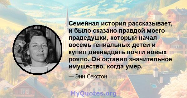 Семейная история рассказывает, и было сказано правдой моего прадедушки, который начал восемь гениальных детей и купил двенадцать почти новых рояло. Он оставил значительное имущество, когда умер.