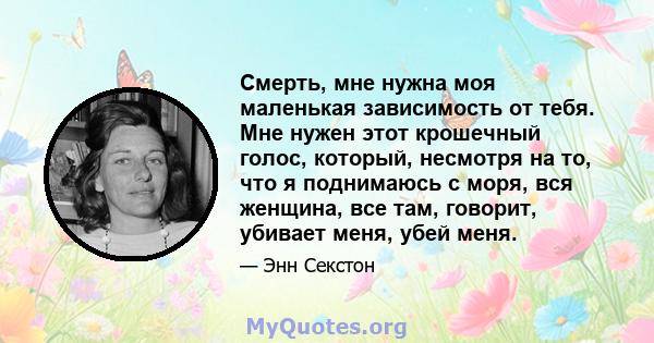 Смерть, мне нужна моя маленькая зависимость от тебя. Мне нужен этот крошечный голос, который, несмотря на то, что я поднимаюсь с моря, вся женщина, все там, говорит, убивает меня, убей меня.