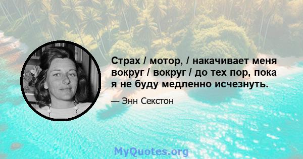 Страх / мотор, / накачивает меня вокруг / вокруг / до тех пор, пока я не буду медленно исчезнуть.