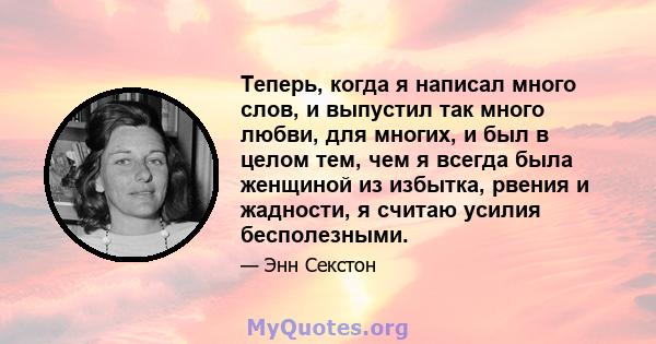 Теперь, когда я написал много слов, и выпустил так много любви, для многих, и был в целом тем, чем я всегда была женщиной из избытка, рвения и жадности, я считаю усилия бесполезными.