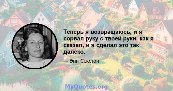 Теперь я возвращаюсь, и я сорвал руку с твоей руки, как я сказал, и я сделал это так далеко.