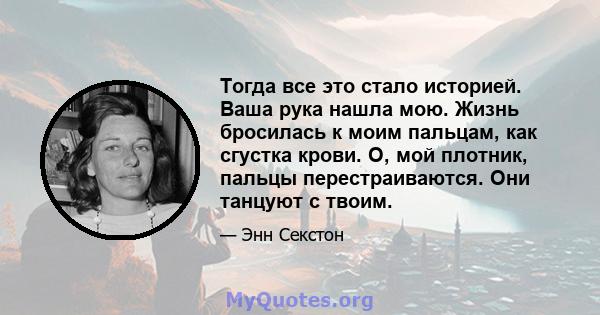 Тогда все это стало историей. Ваша рука нашла мою. Жизнь бросилась к моим пальцам, как сгустка крови. О, мой плотник, пальцы перестраиваются. Они танцуют с твоим.