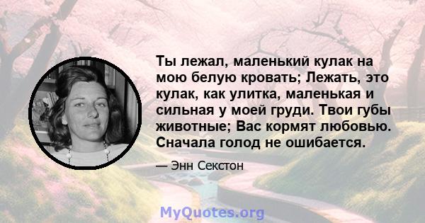 Ты лежал, маленький кулак на мою белую кровать; Лежать, это кулак, как улитка, маленькая и сильная у моей груди. Твои губы животные; Вас кормят любовью. Сначала голод не ошибается.