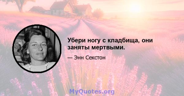 Убери ногу с кладбища, они заняты мертвыми.