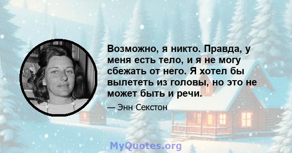 Возможно, я никто. Правда, у меня есть тело, и я не могу сбежать от него. Я хотел бы вылететь из головы, но это не может быть и речи.