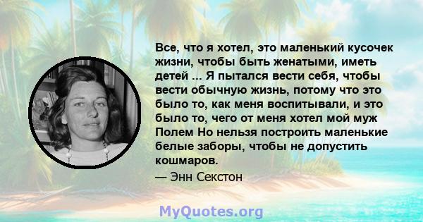 Все, что я хотел, это маленький кусочек жизни, чтобы быть женатыми, иметь детей ... Я пытался вести себя, чтобы вести обычную жизнь, потому что это было то, как меня воспитывали, и это было то, чего от меня хотел мой