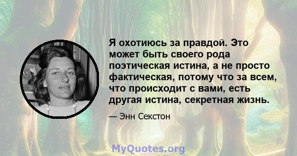 Я охотиюсь за правдой. Это может быть своего рода поэтическая истина, а не просто фактическая, потому что за всем, что происходит с вами, есть другая истина, секретная жизнь.