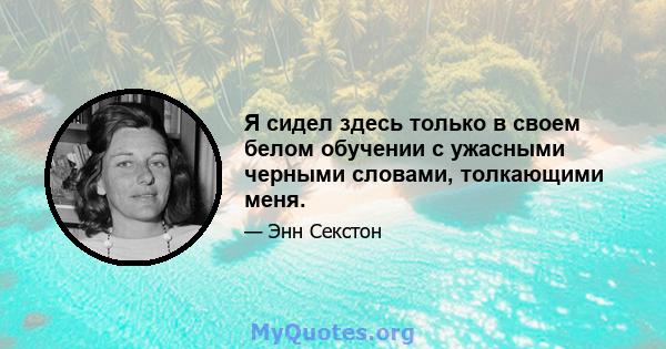 Я сидел здесь только в своем белом обучении с ужасными черными словами, толкающими меня.