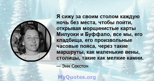 Я сижу за своим столом каждую ночь без места, чтобы пойти, открывая морщинистые карты Милуоки и Буффало, все мы, его кладбища, его произвольные часовые пояса, через такие маршруты, как маленькие вены, столицы, такие как 