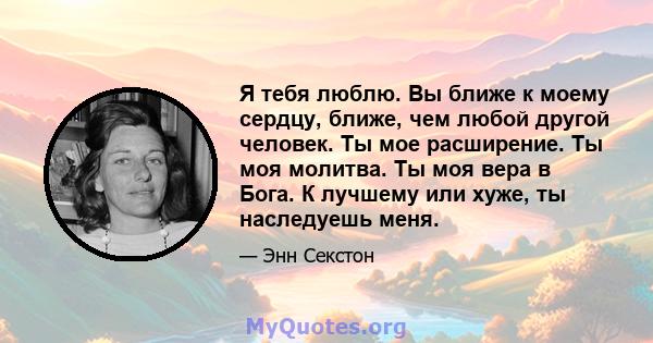 Я тебя люблю. Вы ближе к моему сердцу, ближе, чем любой другой человек. Ты мое расширение. Ты моя молитва. Ты моя вера в Бога. К лучшему или хуже, ты наследуешь меня.