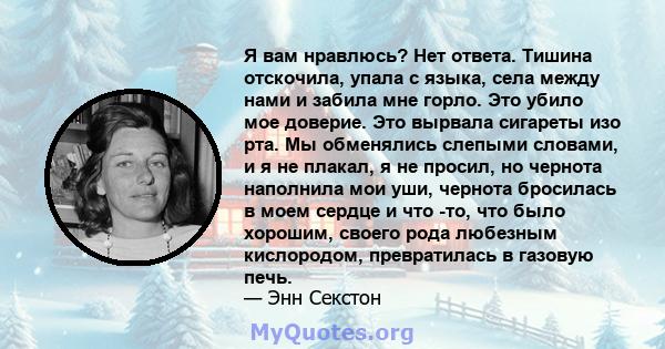 Я вам нравлюсь? Нет ответа. Тишина отскочила, упала с языка, села между нами и забила мне горло. Это убило мое доверие. Это вырвала сигареты изо рта. Мы обменялись слепыми словами, и я не плакал, я не просил, но чернота 