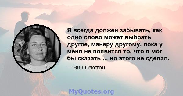 Я всегда должен забывать, как одно слово может выбрать другое, манеру другому, пока у меня не появится то, что я мог бы сказать ... но этого не сделал.