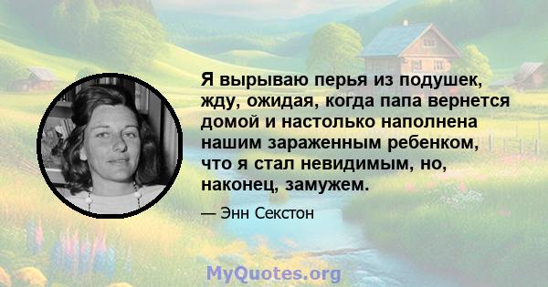 Я вырываю перья из подушек, жду, ожидая, когда папа вернется домой и настолько наполнена нашим зараженным ребенком, что я стал невидимым, но, наконец, замужем.