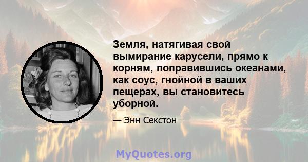 Земля, натягивая свой вымирание карусели, прямо к корням, поправившись океанами, как соус, гнойной в ваших пещерах, вы становитесь уборной.