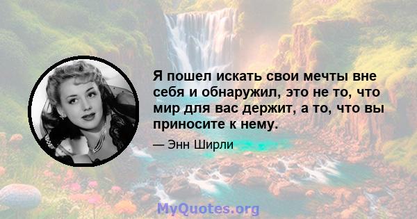 Я пошел искать свои мечты вне себя и обнаружил, это не то, что мир для вас держит, а то, что вы приносите к нему.