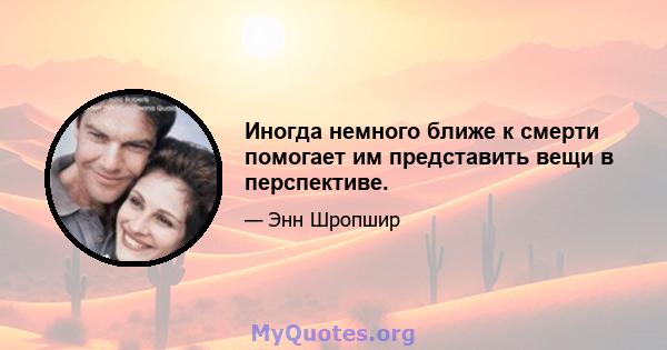 Иногда немного ближе к смерти помогает им представить вещи в перспективе.